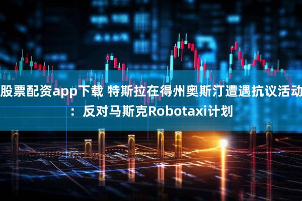股票配资app下载 特斯拉在得州奥斯汀遭遇抗议活动：反对马斯克Robotaxi计划