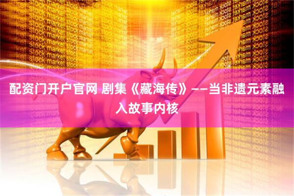 配资门开户官网 剧集《藏海传》——当非遗元素融入故事内核