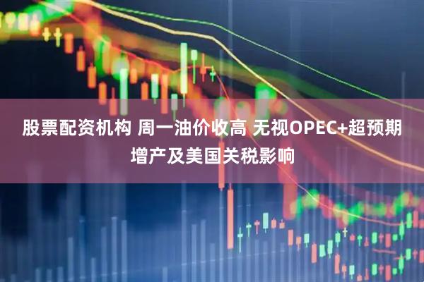 股票配资机构 周一油价收高 无视OPEC+超预期增产及美国关税影响
