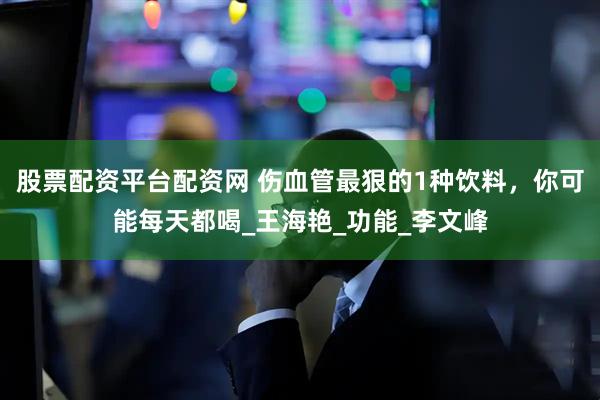 股票配资平台配资网 伤血管最狠的1种饮料，你可能每天都喝_王海艳_功能_李文峰