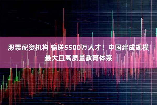 股票配资机构 输送5500万人才！中国建成规模最大且高质量教育体系