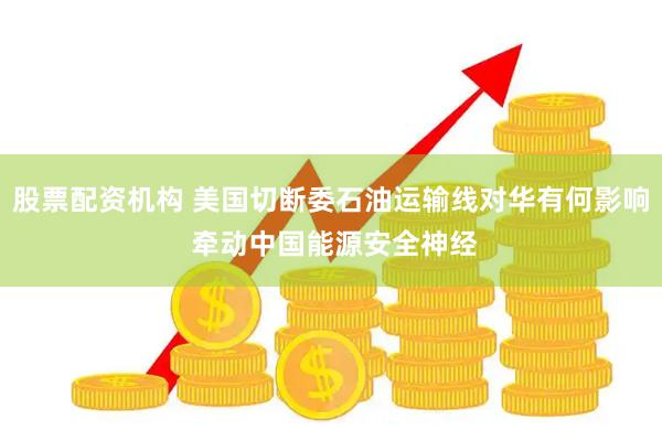 股票配资机构 美国切断委石油运输线对华有何影响 牵动中国能源安全神经