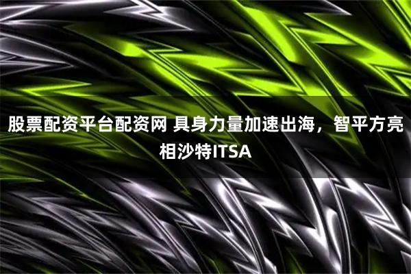 股票配资平台配资网 具身力量加速出海，智平方亮相沙特ITSA