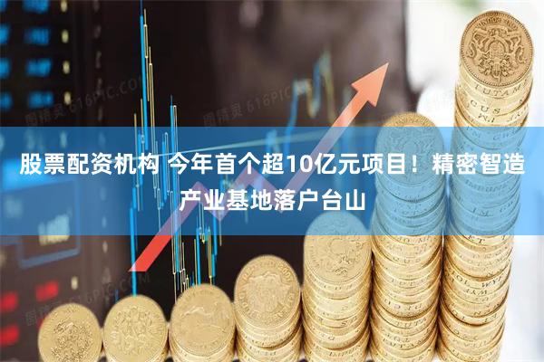股票配资机构 今年首个超10亿元项目！精密智造产业基地落户台山