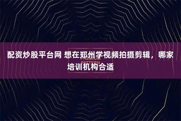 配资炒股平台网 想在郑州学视频拍摄剪辑，哪家培训机构合适