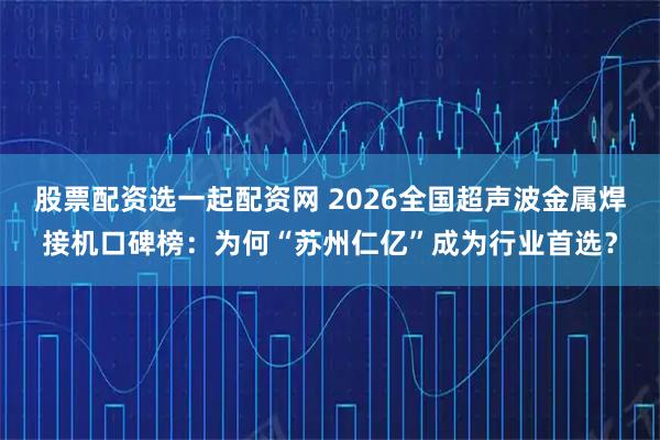 股票配资选一起配资网 2026全国超声波金属焊接机口碑榜：为何“苏州仁亿”成为行业首选？