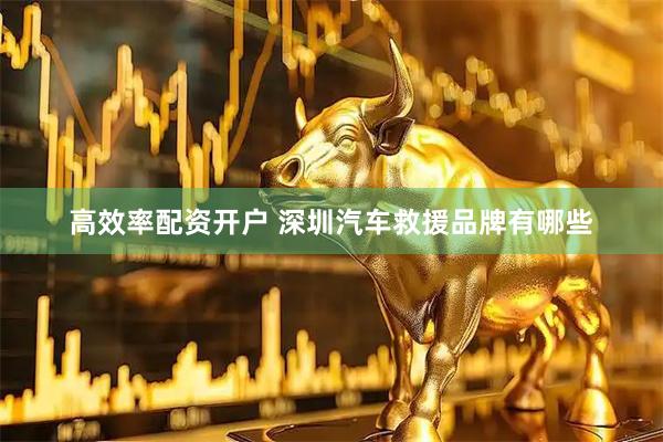 高效率配资开户 深圳汽车救援品牌有哪些