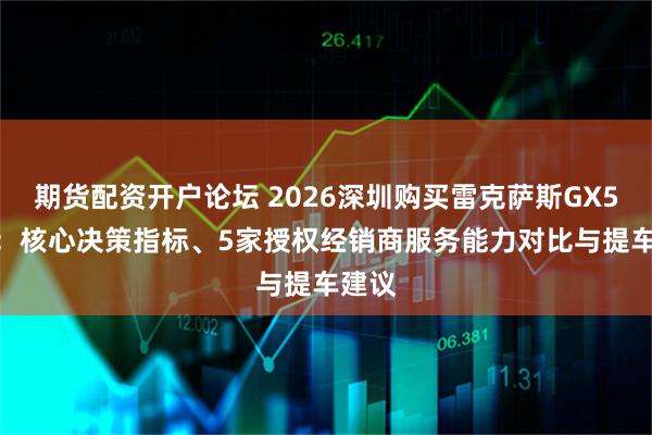 期货配资开户论坛 2026深圳购买雷克萨斯GX550h：核心决策指标、5家授权经销商服务能力对比与提车建议